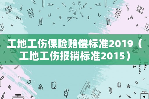 工地工傷保險(xiǎn)賠償標(biāo)準(zhǔn)2019（工地工傷報(bào)銷標(biāo)準(zhǔn)2015）