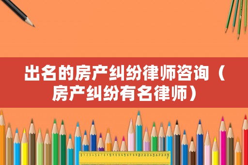 出名的房產糾紛律師咨詢（房產糾紛有名律師）
