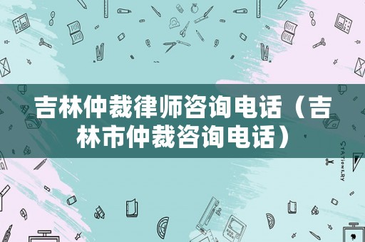吉林仲裁律師咨詢電話（吉林市仲裁咨詢電話）