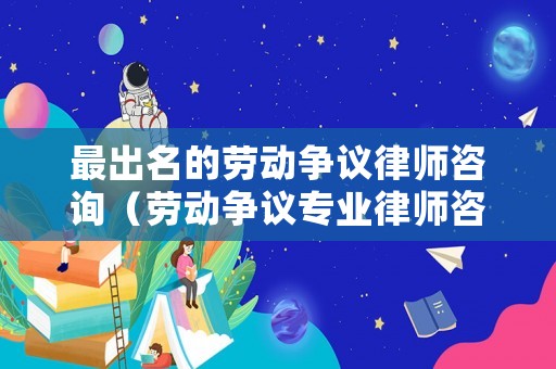 最出名的勞動爭議律師咨詢（勞動爭議專業律師咨詢）