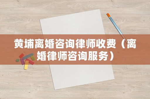 黃埔離婚咨詢律師收費(fèi)（離婚律師咨詢服務(wù)）