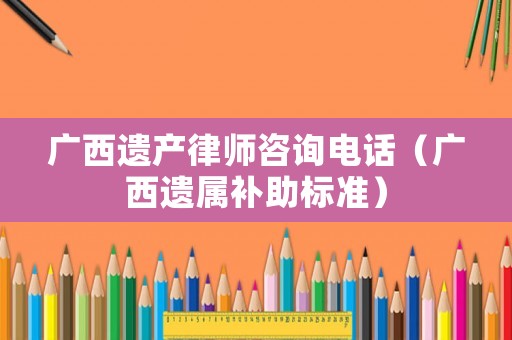 廣西遺產(chǎn)律師咨詢電話（廣西遺屬補(bǔ)助標(biāo)準(zhǔn)）