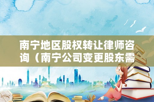 南寧地區股權轉讓律師咨詢（南寧公司變更股東需要什么材料）