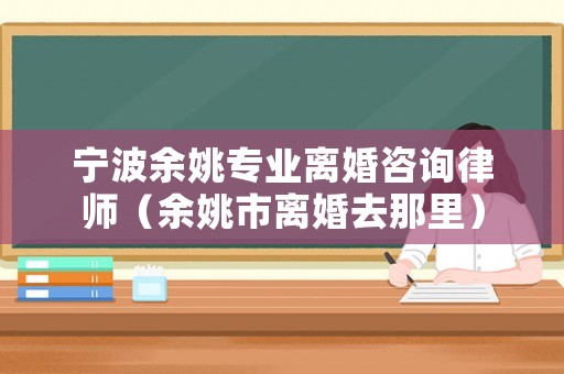寧波余姚專業(yè)離婚咨詢律師（余姚市離婚去那里）
