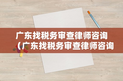 廣東找稅務審查律師咨詢（廣東找稅務審查律師咨詢電話）