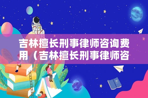 吉林擅長刑事律師咨詢費用（吉林擅長刑事律師咨詢費用多少錢）