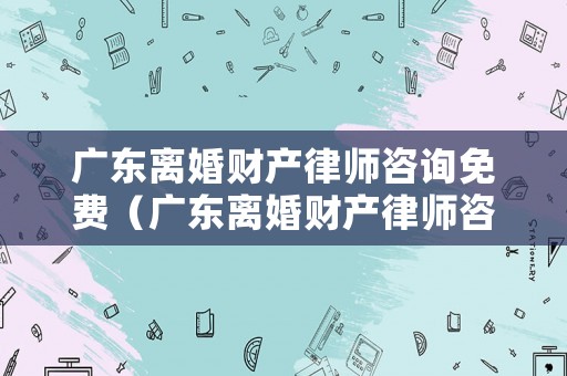 廣東離婚財產律師咨詢免費（廣東離婚財產律師咨詢免費熱線）