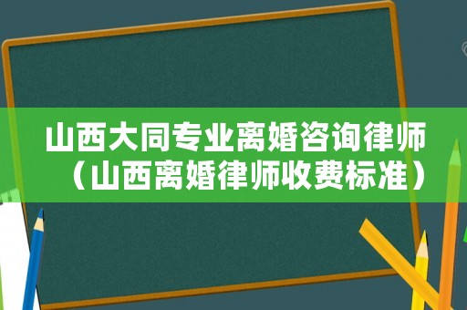 山西大同專業離婚咨詢律師（山西離婚律師收費標準）