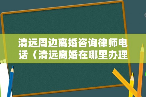 清遠周邊離婚咨詢律師電話（清遠離婚在哪里辦理）
