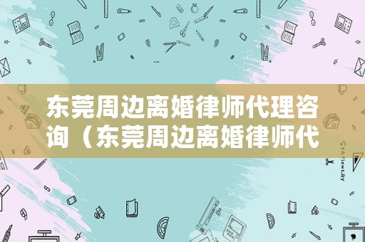 東莞周邊離婚律師代理咨詢（東莞周邊離婚律師代理咨詢電話號(hào)碼）