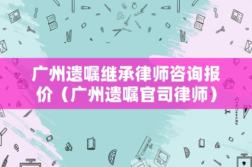 廣州遺囑繼承律師咨詢報價（廣州遺囑官司律師）