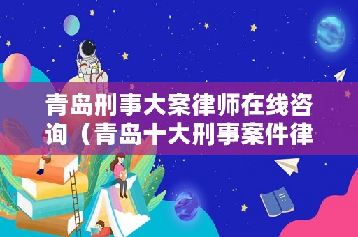 青島刑事大案律師在線咨詢（青島十大刑事案件律師）