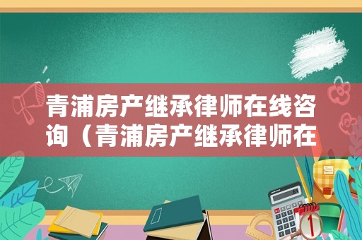 青浦房產繼承律師在線咨詢（青浦房產繼承律師在線咨詢電話）