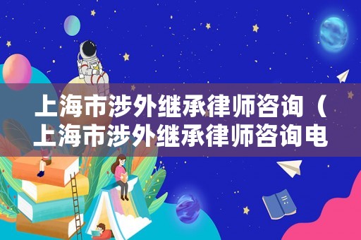 上海市涉外繼承律師咨詢（上海市涉外繼承律師咨詢電話號(hào)碼）