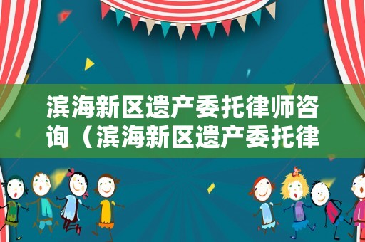 濱海新區遺產委托律師咨詢（濱海新區遺產委托律師咨詢公司）