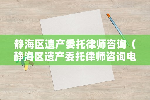 靜海區遺產委托律師咨詢（靜海區遺產委托律師咨詢電話）