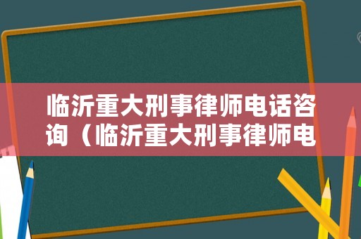臨沂重大刑事律師電話咨詢（臨沂重大刑事律師電話咨詢號碼）