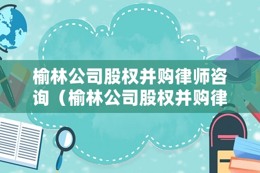 榆林公司股權并購律師咨詢（榆林公司股權并購律師咨詢電話）