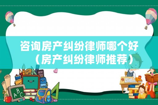 咨詢房產(chǎn)糾紛律師哪個(gè)好（房產(chǎn)糾紛律師推薦）