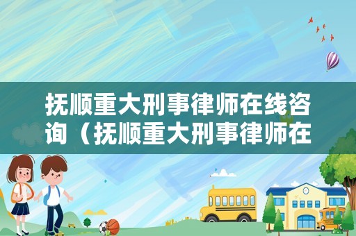 撫順重大刑事律師在線咨詢（撫順重大刑事律師在線咨詢電話）