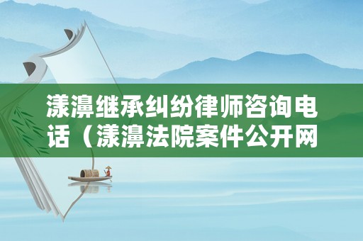 漾濞繼承糾紛律師咨詢電話（漾濞法院案件公開網）