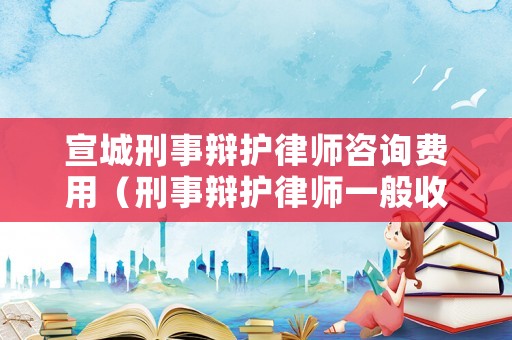 宣城刑事辯護律師咨詢費用（刑事辯護律師一般收費價格）