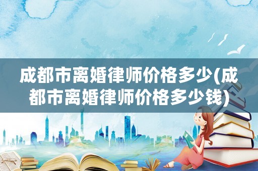 成都市離婚律師價格多少(成都市離婚律師價格多少錢)