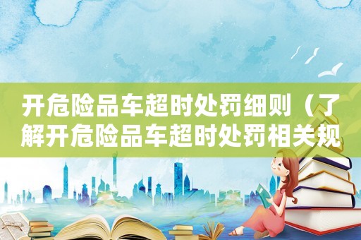 開危險品車超時處罰細則（了解開危險品車超時處罰相關(guān)規(guī)定）