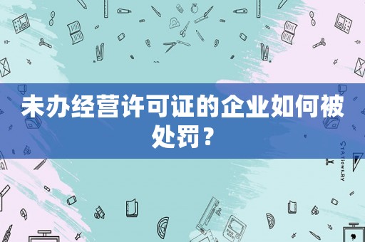 未辦經(jīng)營許可證的企業(yè)如何被處罰？