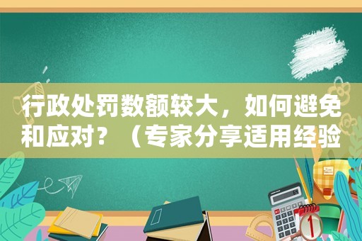 行政處罰數(shù)額較大，如何避免和應對？（專家分享適用經(jīng)驗）