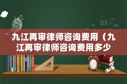 九江再審律師咨詢費用（九江再審律師咨詢費用多少錢）