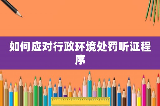如何應對行政環境處罰聽證程序