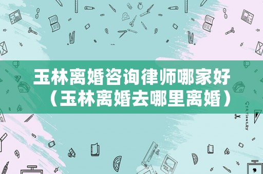 玉林離婚咨詢律師哪家好（玉林離婚去哪里離婚）
