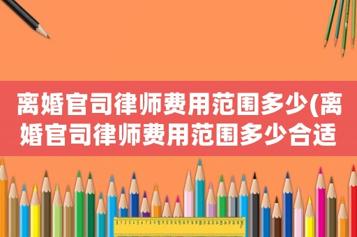 離婚官司律師費用范圍多少(離婚官司律師費用范圍多少合適)