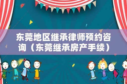 東莞地區繼承律師預約咨詢（東莞繼承房產手續）