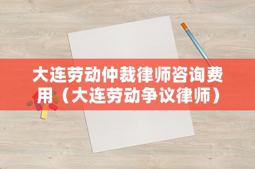 大連勞動仲裁律師咨詢費用（大連勞動爭議律師）