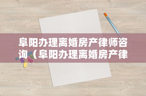 阜陽(yáng)辦理離婚房產(chǎn)律師咨詢（阜陽(yáng)辦理離婚房產(chǎn)律師咨詢多少錢）