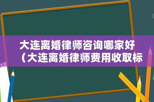 大連離婚律師咨詢哪家好（大連離婚律師費用收取標準）