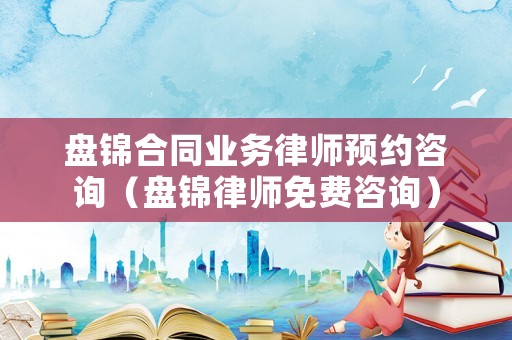 盤錦合同業務律師預約咨詢（盤錦律師免費咨詢）