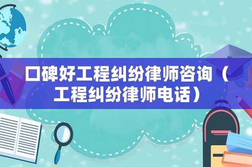 口碑好工程糾紛律師咨詢（工程糾紛律師電話）