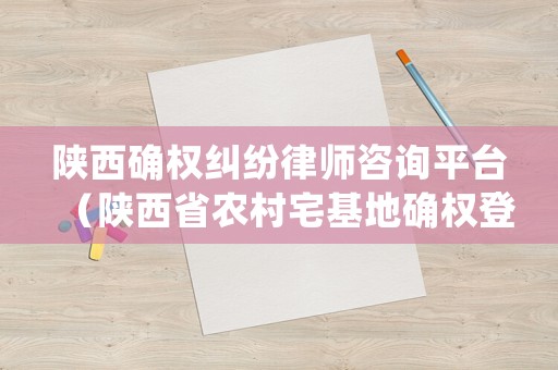 陜西確權糾紛律師咨詢平臺（陜西省農村宅基地確權登記細則）