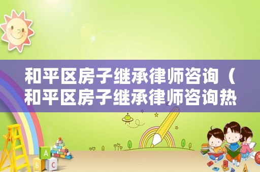 和平區房子繼承律師咨詢（和平區房子繼承律師咨詢熱線）