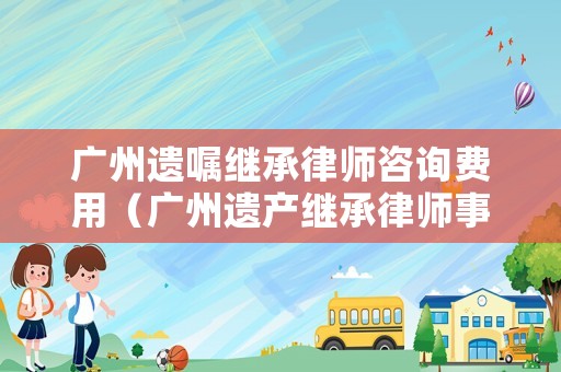 廣州遺囑繼承律師咨詢費(fèi)用（廣州遺產(chǎn)繼承律師事務(wù)所）