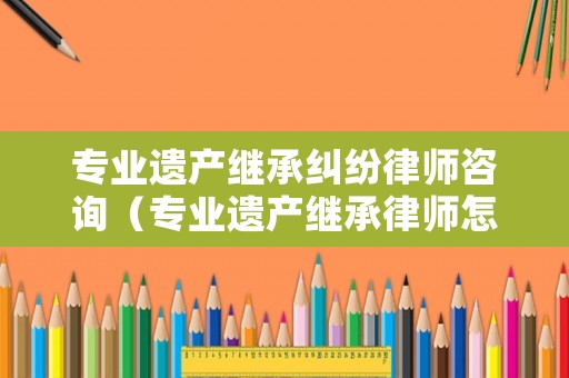 專業(yè)遺產(chǎn)繼承糾紛律師咨詢（專業(yè)遺產(chǎn)繼承律師怎么收費）