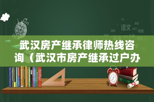 武漢房產(chǎn)繼承律師熱線咨詢（武漢市房產(chǎn)繼承過戶辦理流程）