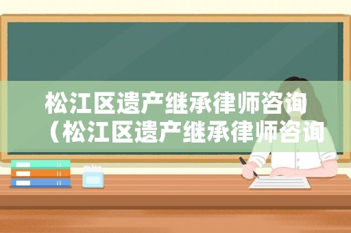 松江區遺產繼承律師咨詢（松江區遺產繼承律師咨詢電話）
