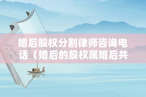 婚后股權分割律師咨詢電話（婚后的股權屬婚后共同財產嗎）
