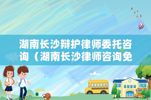 湖南長沙辯護律師委托咨詢（湖南長沙律師咨詢免費24小時在線）