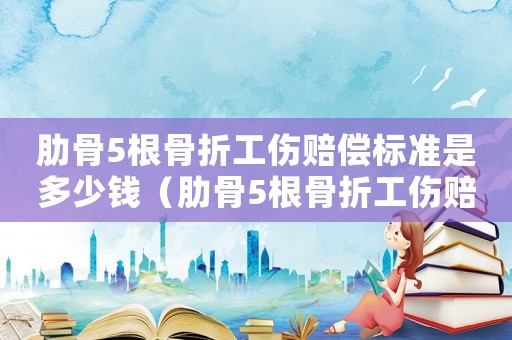 肋骨5根骨折工傷賠償標準是多少錢（肋骨5根骨折工傷賠償標準）