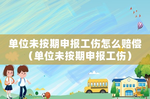 單位未按期申報工傷怎么賠償（單位未按期申報工傷）